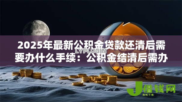 2025年最新公积金贷款还清后需要办什么手续：公积金结清后需办哪些后续手续