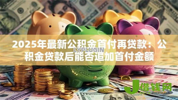 2025年最新公积金首付再贷款：公积金贷款后能否追加首付金额