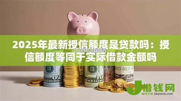2025年最新授信额度是贷款吗:授信额度等同于实际借款金额吗 2025年最新授信额度是贷款吗:授信额度等同于实际借款金额吗