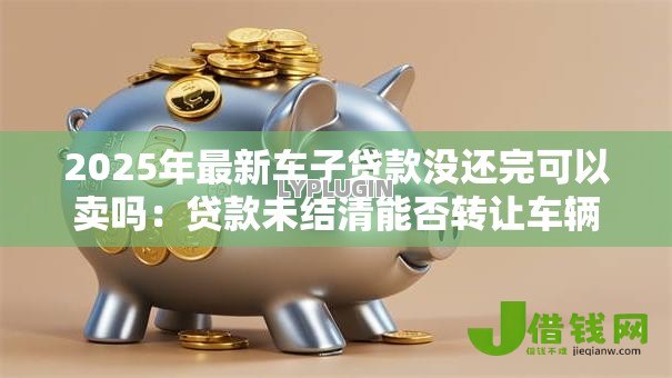 2025年最新车子贷款没还完可以卖吗：贷款未结清能否转让车辆