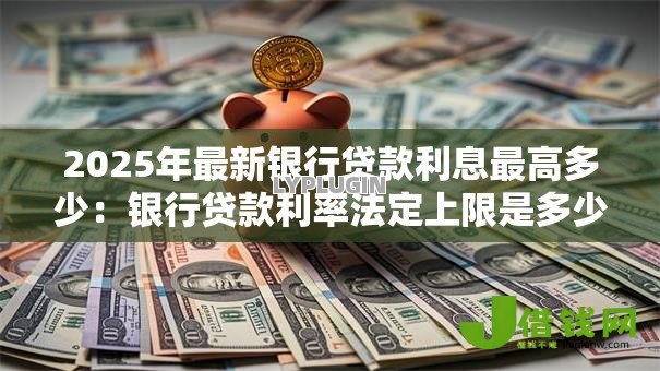 2025年最新银行贷款利息最高多少:银行贷款利率法定上限是多少 2025年最新银行贷款利息最高多少:银行贷款利率法定上限是多少