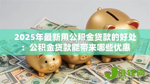 2025年最新用公积金贷款的好处:公积金贷款能带来哪些优惠 2025年最新用公积金贷款的好处:公积金贷款能带来哪些优惠