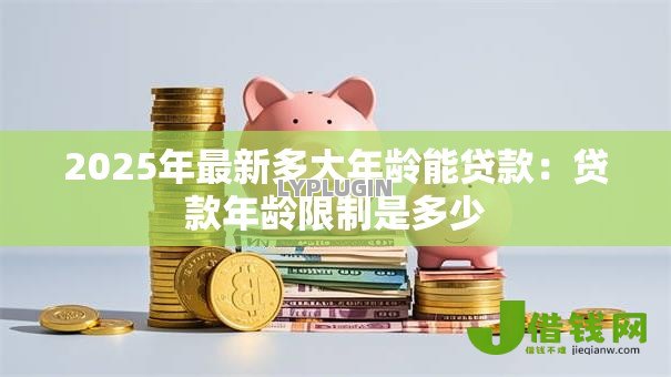 2025年最新多大年龄能贷款：贷款年龄限制是多少