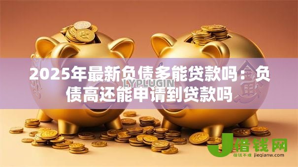 2025年最新负债多能贷款吗:负债高还能申请到贷款吗 2025年最新负债多能贷款吗:负债高还能申请到贷款吗