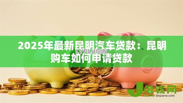 2025年最新昆明汽车贷款:昆明购车如何申请贷款 2025年最新昆明汽车贷款:昆明购车如何申请贷款
