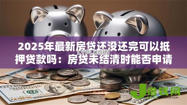 2025年最新房贷还没还完可以抵押贷款吗：房贷未结清时能否申请抵押贷款