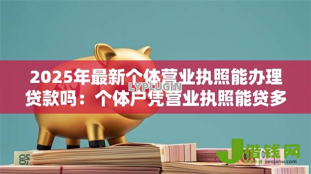 2025年最新个体营业执照能办理贷款吗:个体户凭营业执照能贷多少款 2025年最新个体营业执照能办理贷款吗:个体户凭营业执照能贷多少款