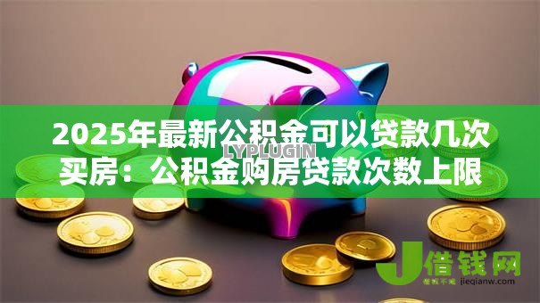 2025年最新公积金可以贷款几次买房：公积金购房贷款次数上限是多少