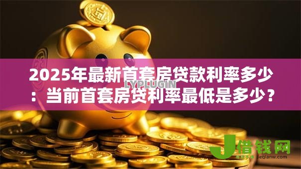2025年最新首套房贷款利率多少：当前首套房贷利率最低是多少？