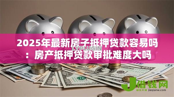 2025年最新房子抵押贷款容易吗:房产抵押贷款审批难度大吗 2025年最新房子抵押贷款容易吗:房产抵押贷款审批难度大吗