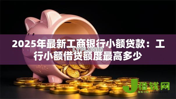 2025年最新工商银行小额贷款：工行小额借贷额度最高多少