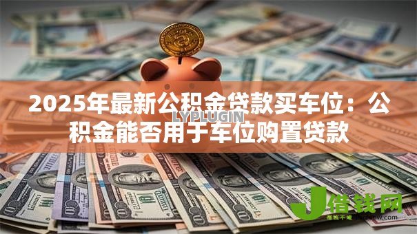 2025年最新公积金贷款买车位：公积金能否用于车位购置贷款