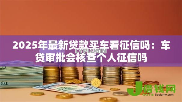 2025年最新贷款买车看征信吗：车贷审批会核查个人征信吗