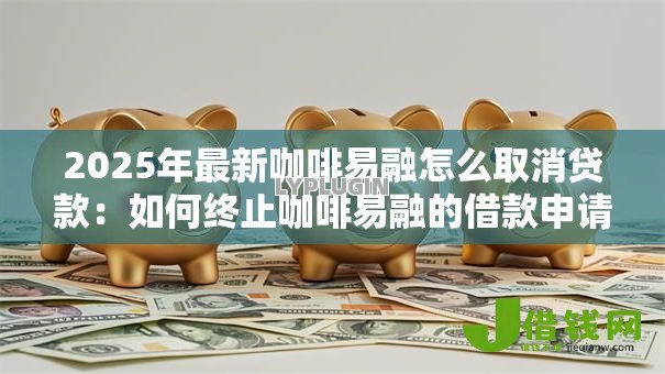 2025年最新咖啡易融怎么取消贷款:如何终止咖啡易融的借款申请 2025年最新咖啡易融怎么取消贷款:如何终止咖啡易融的借款申请