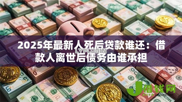 2025年最新人死后贷款谁还：借款人离世后债务由谁承担