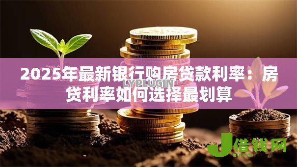 2025年最新银行购房贷款利率:房贷利率如何选择最划算 2025年最新银行购房贷款利率:房贷利率如何选择最划算