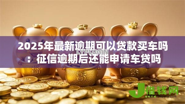 2025年最新逾期可以贷款买车吗：征信逾期后还能申请车贷吗