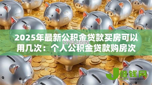 2025年最新公积金贷款买房可以用几次：个人公积金贷款购房次数上限是多少