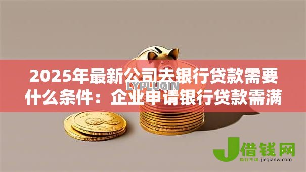 2025年最新公司去银行贷款需要什么条件：企业申请银行贷款需满足哪些资质