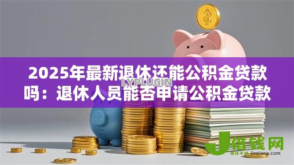 2025年最新退休还能公积金贷款吗:退休人员能否申请公积金贷款 2025年最新退休还能公积金贷款吗:退休人员能否申请公积金贷款