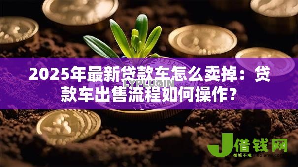 2025年最新贷款车怎么卖掉:贷款车出售流程如何操作? 2025年最新贷款车怎么卖掉:贷款车出售流程如何操作?