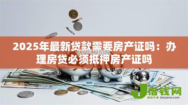2025年最新贷款需要房产证吗:办理房贷必须抵押房产证吗 2025年最新贷款需要房产证吗:办理房贷必须抵押房产证吗