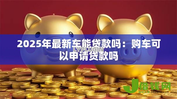 2025年最新车能贷款吗:购车可以申请贷款吗 2025年最新车能贷款吗:购车可以申请贷款吗