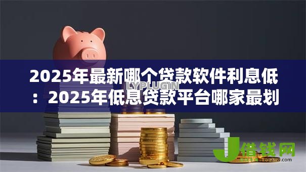 2025年最新哪个贷款软件利息低：2025年低息贷款平台哪家最划算
