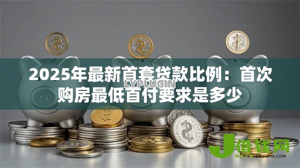 2025年最新首套贷款比例:首次购房最低首付要求是多少 2025年最新首套贷款比例:首次购房最低首付要求是多少