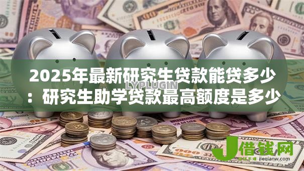 2025年最新研究生贷款能贷多少：研究生助学贷款最高额度是多少？