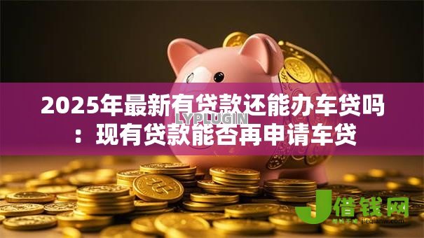 2025年最新有贷款还能办车贷吗：现有贷款能否再申请车贷