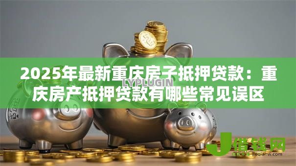 2025年最新重庆房子抵押贷款:重庆房产抵押贷款有哪些常见误区 2025年最新重庆房子抵押贷款:重庆房产抵押贷款有哪些常见误区