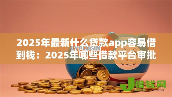 2025年最新什么贷款app容易借到钱：2025年哪些借款平台审批最快