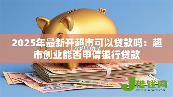 2025年最新开超市可以贷款吗：超市创业能否申请银行贷款