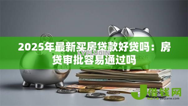2025年最新买房贷款好贷吗：房贷审批容易通过吗