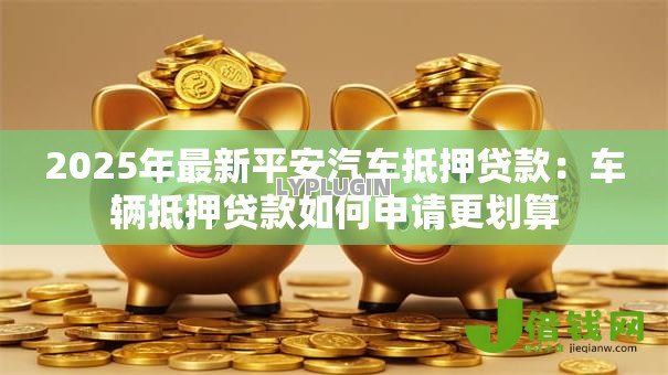 2025年最新平安汽车抵押贷款：车辆抵押贷款如何申请更划算