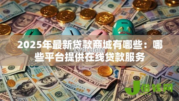2025年最新贷款商城有哪些:哪些平台提供在线贷款服务 2025年最新贷款商城有哪些:哪些平台提供在线贷款服务