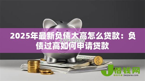2025年最新负债太高怎么贷款:负债过高如何申请贷款 2025年最新负债太高怎么贷款:负债过高如何申请贷款