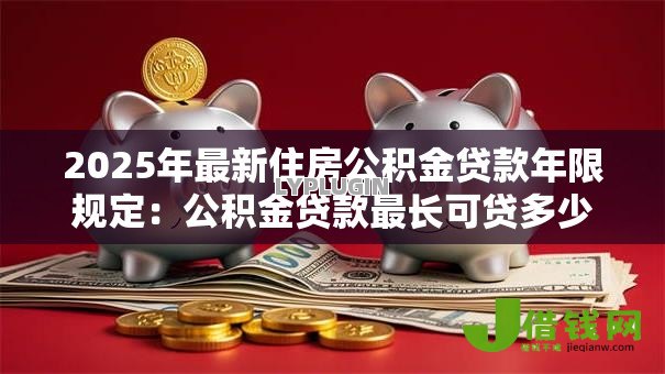 2025年最新住房公积金贷款年限规定：公积金贷款最长可贷多少年