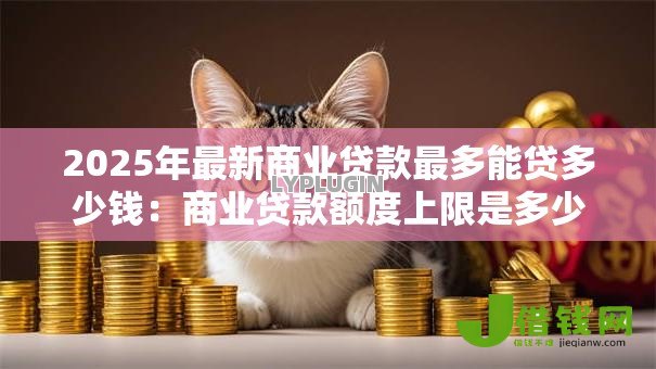 2025年最新商业贷款最多能贷多少钱：商业贷款额度上限是多少