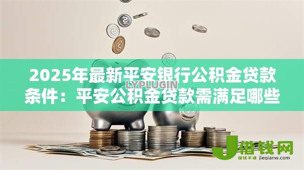 2025年最新平安银行公积金贷款条件:平安公积金贷款需满足哪些要求 2025年最新平安银行公积金贷款条件:平安公积金贷款需满足哪些要求