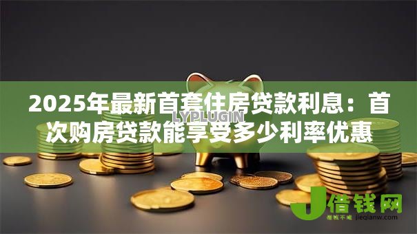 2025年最新首套住房贷款利息:首次购房贷款能享受多少利率优惠 2025年最新首套住房贷款利息:首次购房贷款能享受多少利率优惠