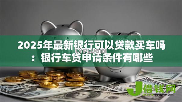2025年最新银行可以贷款买车吗:银行车贷申请条件有哪些 2025年最新银行可以贷款买车吗:银行车贷申请条件有哪些