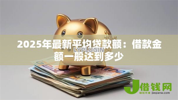 2025年最新平均贷款额：借款金额一般达到多少