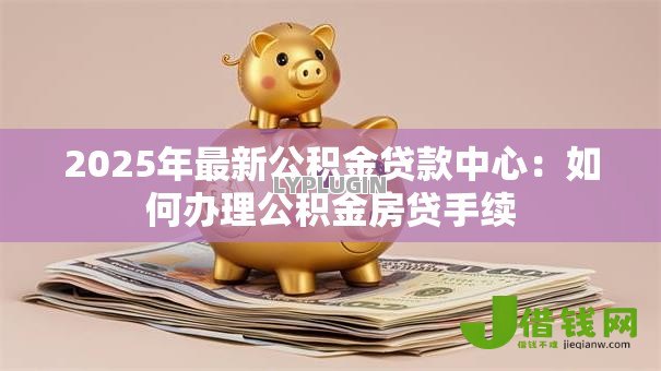2025年最新公积金贷款中心：如何办理公积金房贷手续