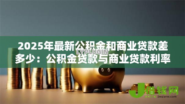 2025年最新公积金和商业贷款差多少:公积金贷款与商业贷款利率差距多大 2025年最新公积金和商业贷款差多少:公积金贷款与商业贷款利率差距多大