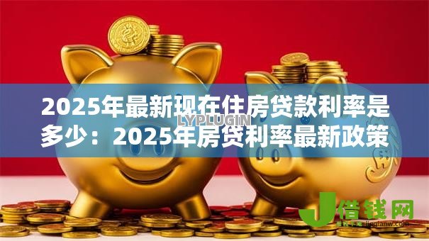 2025年最新现在住房贷款利率是多少:2025年房贷利率最新政策解读 2025年最新现在住房贷款利率是多少:2025年房贷利率最新政策解读