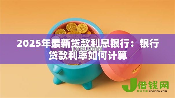 2025年最新贷款利息银行:银行贷款利率如何计算 2025年最新贷款利息银行:银行贷款利率如何计算