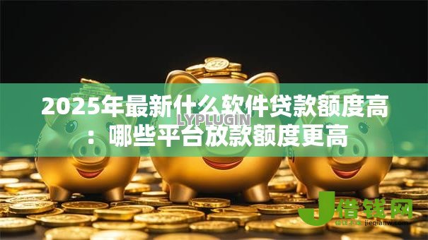 2025年最新什么软件贷款额度高：哪些平台放款额度更高