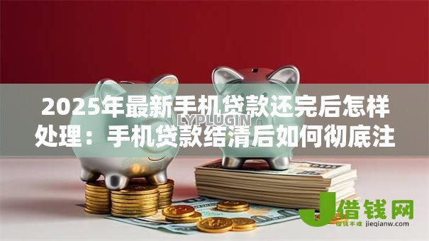 2025年最新手机贷款还完后怎样处理：手机贷款结清后如何彻底注销账户